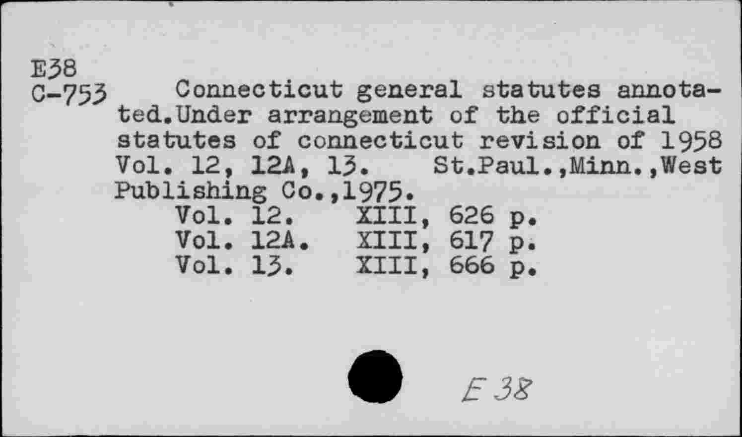 ﻿E38 C-753
Connecticut general statutes annotated. Under arrangement of the official statutes of Connecticut revision of 1958 Vol. 12, 12A, 15. St.Paul.,Minn.,West Publishing Co.,1975«
Vol.	12.	XIII,	626	p.
Vol.	12A.	XIII,	617	p.
Vol.	13.	XIII,	666	p.
W	E 3%